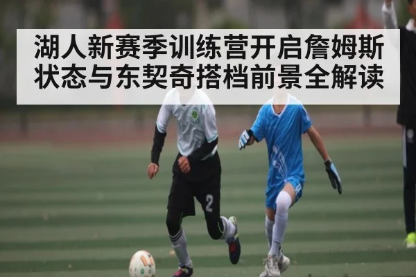 湖人新赛季训练营开启詹姆斯状态与东契奇搭档前景全解读