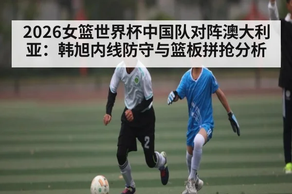 2026女篮世界杯中国队对阵澳大利亚：韩旭内线防守与篮板拼抢分析
